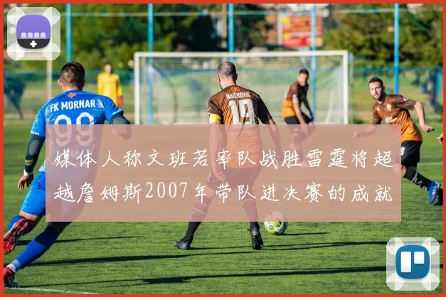 媒体人称文班若率队战胜雷霆将超越詹姆斯2007年带队进决赛的成就