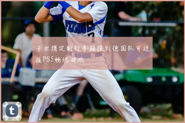 卡尔携定制行李箱报到德国队可连接PS5畅玩游戏