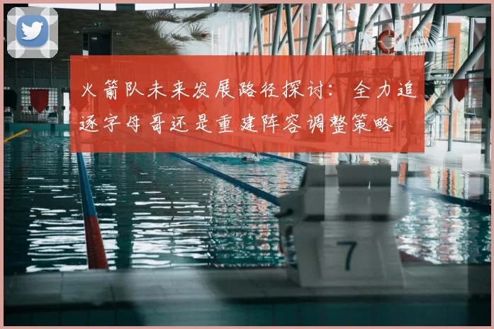 火箭队未来发展路径探讨:全力追逐字母哥还是重建阵容调整策略