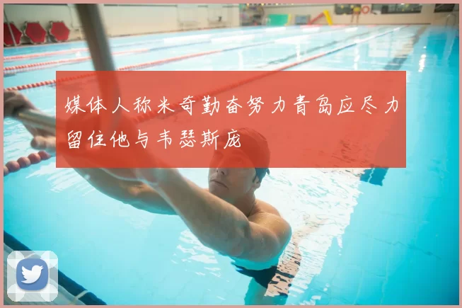 媒体人称米奇勤奋努力青岛应尽力留住他与韦瑟斯庞