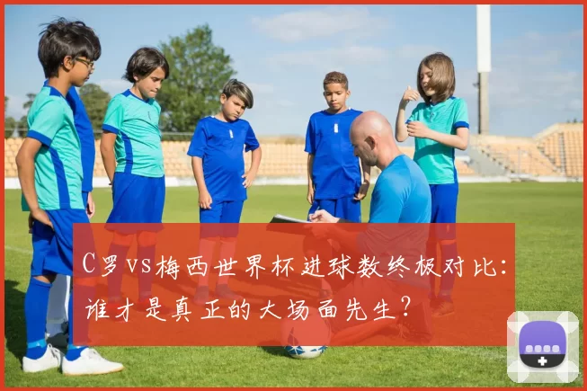 C罗vs梅西世界杯进球数终极对比：谁才是真正的大场面先生？
