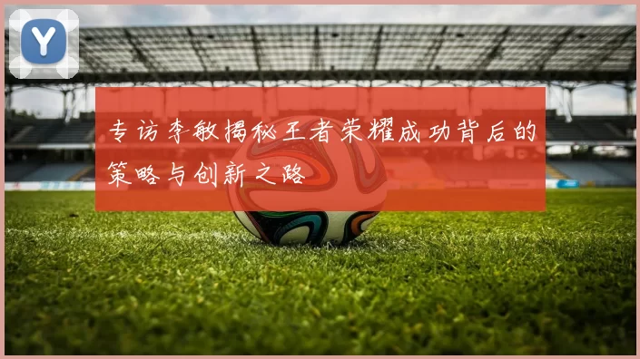 专访李敏揭秘王者荣耀成功背后的策略与创新之路
