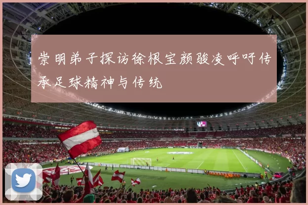 崇明弟子探访徐根宝颜骏凌呼吁传承足球精神与传统