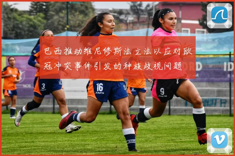 巴西推动维尼修斯法立法以应对欧冠冲突事件引发的种族歧视问题