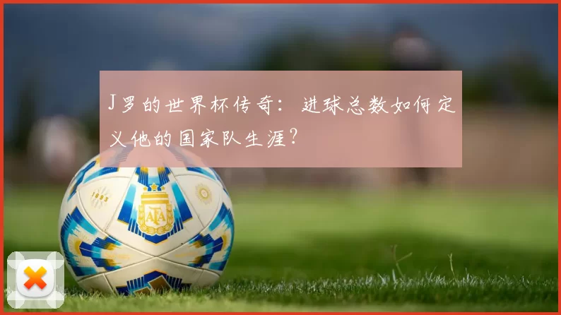 J罗的世界杯传奇:进球总数如何定义他的国家队生涯?