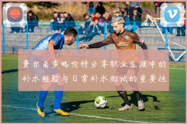 费尔南多略伦特分享职业生涯中的补水经验与日常补水测试的重要性