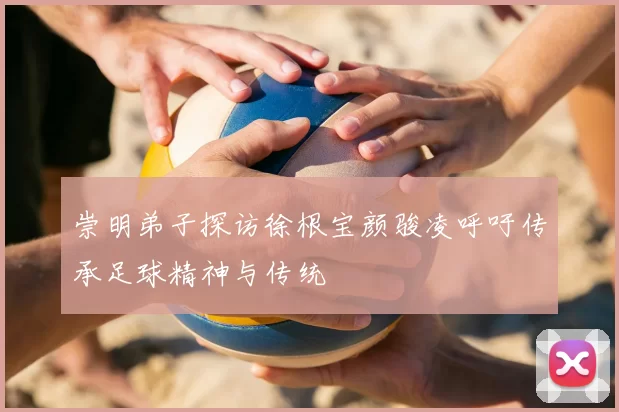 崇明弟子探访徐根宝颜骏凌呼吁传承足球精神与传统