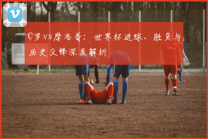 C罗vs摩洛哥：世界杯进球、胜负与历史交锋深度解析