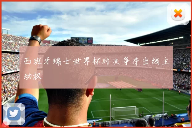 西班牙瑞士世界杯对决争夺出线主动权