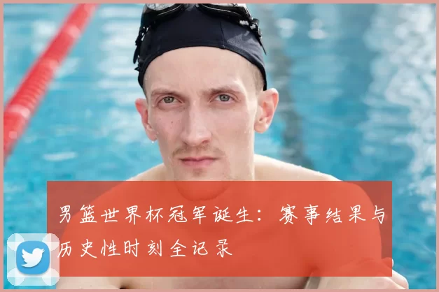 男篮世界杯冠军诞生:赛事结果与历史性时刻全记录