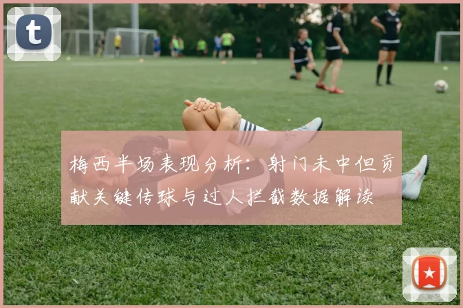 梅西半场表现分析：射门未中但贡献关键传球与过人拦截数据解读