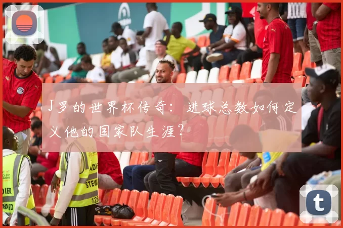 J罗的世界杯传奇：进球总数如何定义他的国家队生涯？