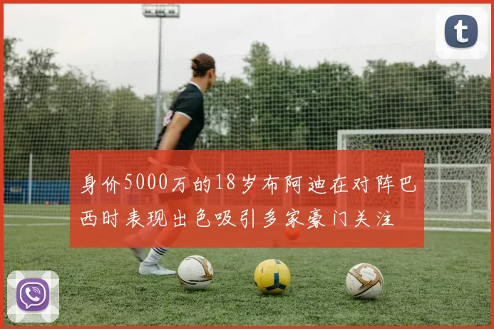 身价5000万的18岁布阿迪在对阵巴西时表现出色吸引多家豪门关注