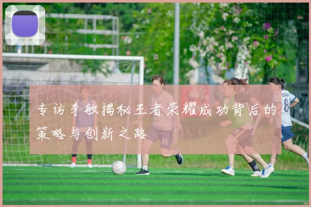 专访李敏揭秘王者荣耀成功背后的策略与创新之路
