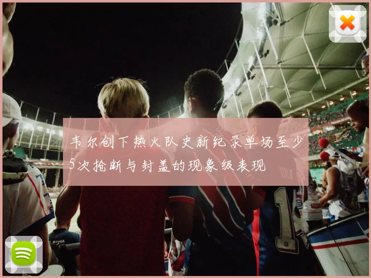 韦尔创下热火队史新纪录单场至少5次抢断与封盖的现象级表现