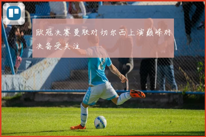 欧冠决赛曼联对切尔西上演巅峰对决备受关注