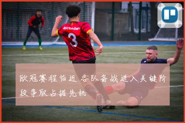 欧冠赛程临近 各队备战进入关键阶段争取占据先机