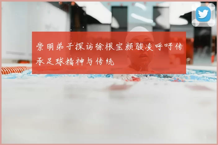 崇明弟子探访徐根宝颜骏凌呼吁传承足球精神与传统