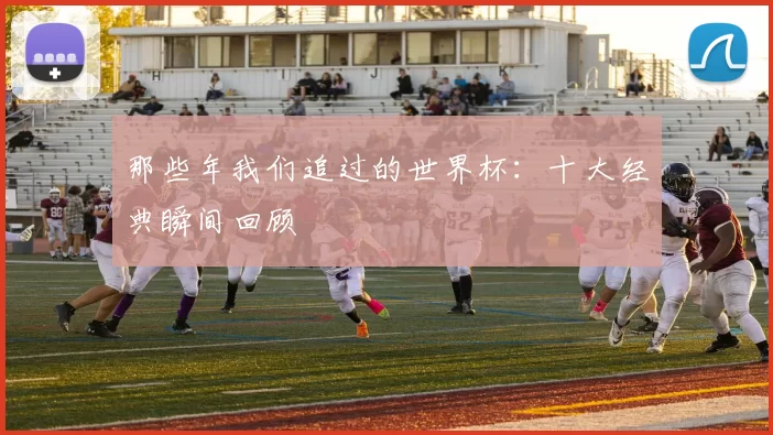 那些年我们追过的世界杯：十大经典瞬间回顾