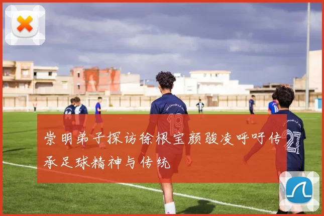崇明弟子探访徐根宝颜骏凌呼吁传承足球精神与传统
