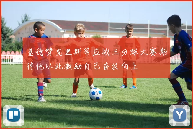 基德赞克里斯蒂应战三分球大赛期待他以此激励自己奋发向上