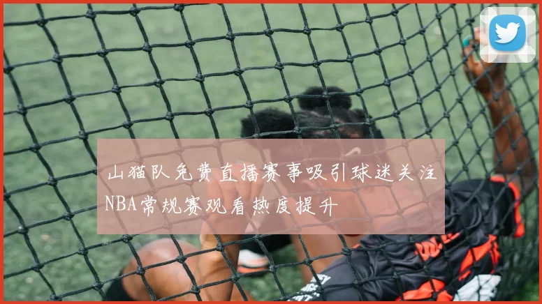 山猫队免费直播赛事吸引球迷关注NBA常规赛观看热度提升