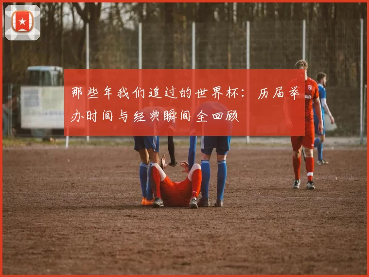 那些年我们追过的世界杯:历届举办时间与经典瞬间全回顾