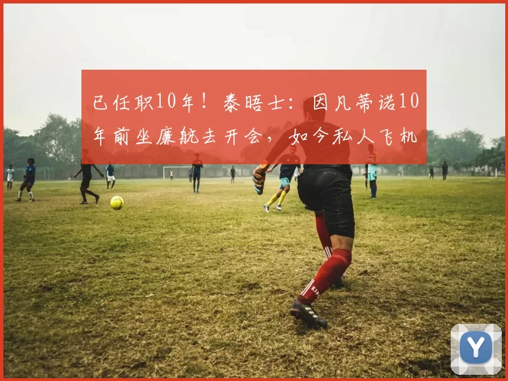 已任职10年!泰晤士:因凡蒂诺10年前坐廉航去开会,如今私人飞机