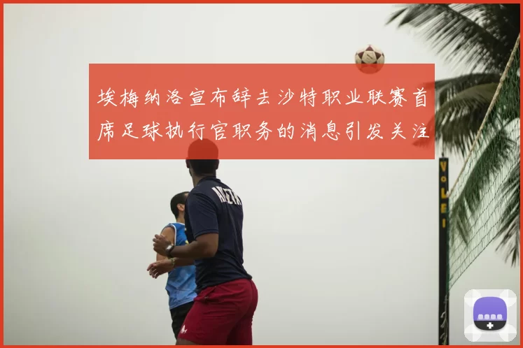 埃梅纳洛宣布辞去沙特职业联赛首席足球执行官职务的消息引发关注