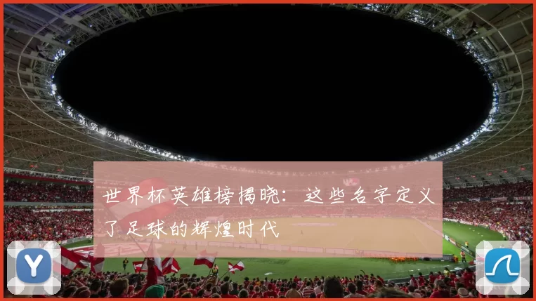 世界杯英雄榜揭晓:这些名字定义了足球的辉煌时代