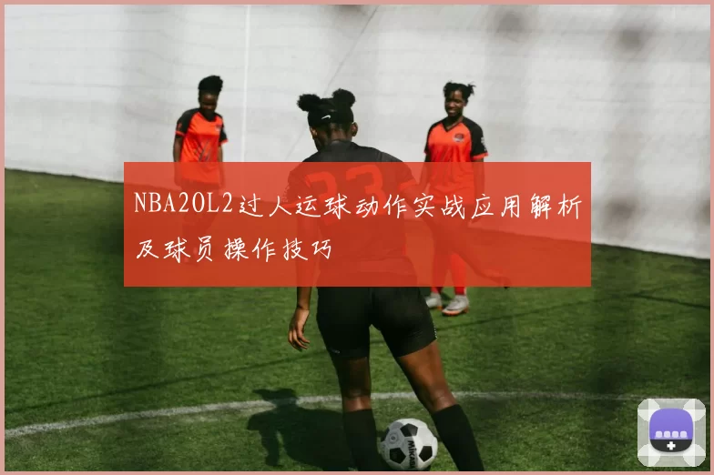 NBA2OL2过人运球动作实战应用解析及球员操作技巧