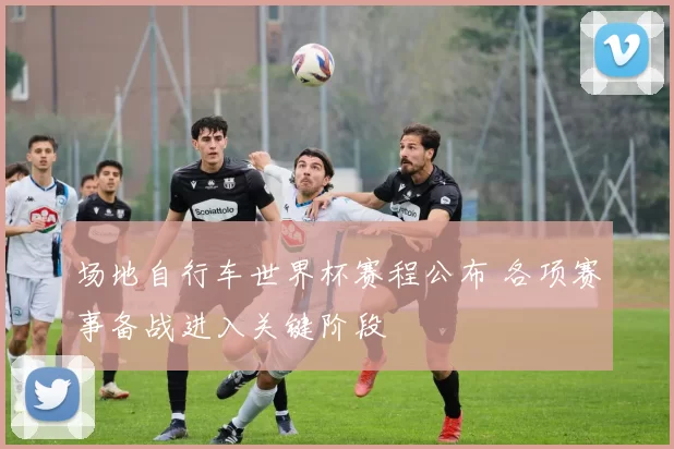 场地自行车世界杯赛程公布 各项赛事备战进入关键阶段