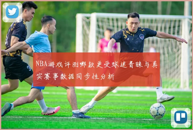 NBA游戏评测哪款更受球迷青睐与真实赛事数据同步性分析
