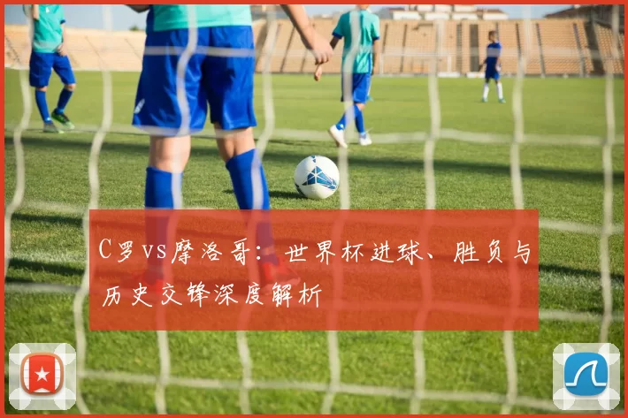 C罗vs摩洛哥：世界杯进球、胜负与历史交锋深度解析