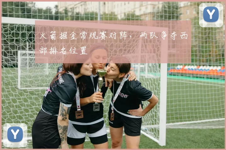 火箭掘金常规赛对阵，两队争夺西部排名位置