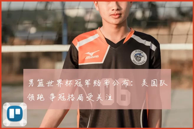 男篮世界杯冠军赔率公布:美国队领跑 争冠格局受关注
