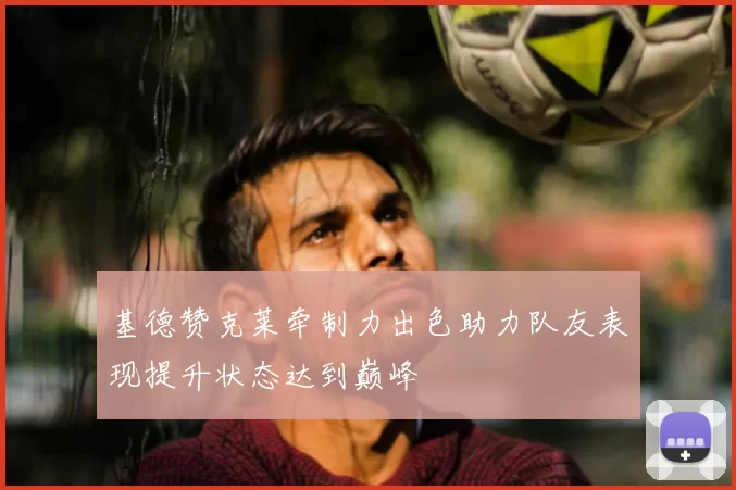 基德赞克莱牵制力出色助力队友表现提升状态达到巅峰