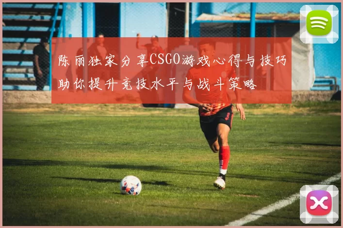 陈丽独家分享CSGO游戏心得与技巧助你提升竞技水平与战斗策略