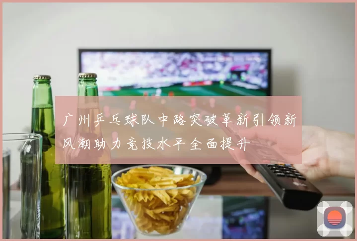 广州乒乓球队中路突破革新引领新风潮助力竞技水平全面提升