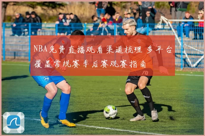 NBA免费直播观看渠道梳理 多平台覆盖常规赛季后赛观赛指南