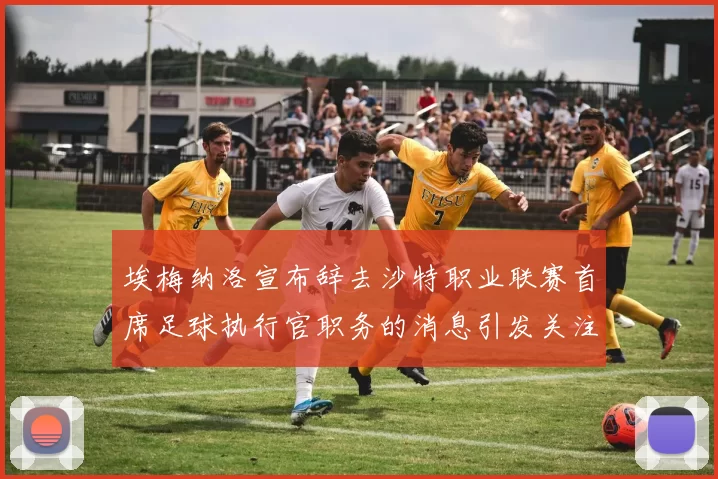 埃梅纳洛宣布辞去沙特职业联赛首席足球执行官职务的消息引发关注