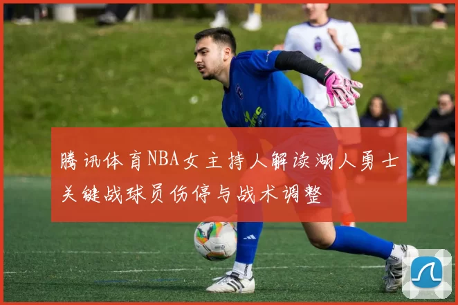 腾讯体育NBA女主持人解读湖人勇士关键战球员伤停与战术调整