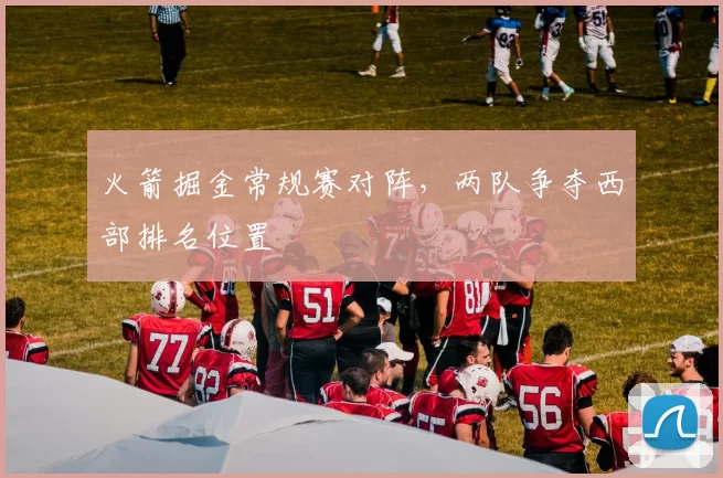 火箭掘金常规赛对阵，两队争夺西部排名位置