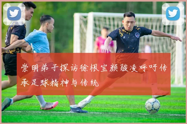 崇明弟子探访徐根宝颜骏凌呼吁传承足球精神与传统