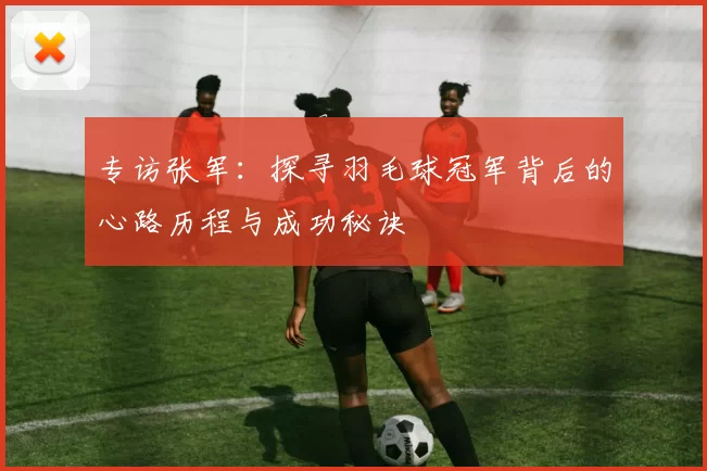 专访张军：探寻羽毛球冠军背后的心路历程与成功秘诀