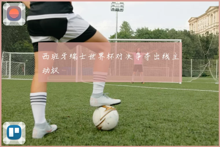西班牙瑞士世界杯对决争夺出线主动权