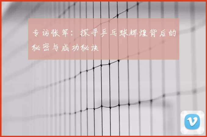 专访张军：探寻乒乓球辉煌背后的秘密与成功秘诀
