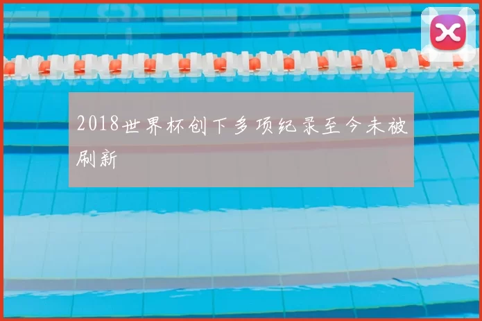 2018世界杯创下多项纪录至今未被刷新