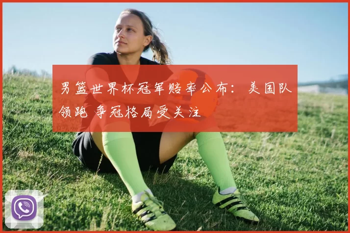 男篮世界杯冠军赔率公布:美国队领跑 争冠格局受关注