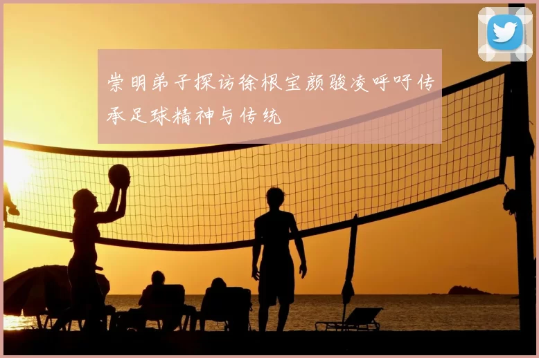 崇明弟子探访徐根宝颜骏凌呼吁传承足球精神与传统